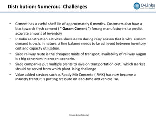 Distribution: Numerous Challenges


•   Cement has a useful shelf life of approximately 6 months. Customers also have a
    bias towards fresh cement ( “ Garam Cement “) forcing manufacturers to predict
    accurate amount of inventory
•   In India construction activities slows down during rainy season that is why cement
    demand is cyclic in nature. A fine balance needs to be achieved between inventory
    cost and capacity utilization.
•   Since railway route is the cheapest mode of transport, availability of railway wagon
    is a big constraint in present scenario.
•   Since companies put multiple plants to save on transportation cost, which market
    should be served from which plant is big challenge
•   Value added services such as Ready Mix Concrete ( RMX) has now become a
    industry trend. It is putting pressure on lead-time and vehicle TAT.




                                      Private & Confidential
 