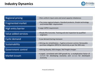 Industry Dynamics


Regional pricing       • Non uniform input costs and zonal capacity imbalances

                       • Too many regional players, Standard products, Simple technology
Fragmented market        and limited R&D requirement

High entry barrier     • Large CAPEX requirement

                       • Ready Mix Concrete, Training and site inspection by qualified
Value added services     engineers

Cyclic demand          • Low demand during monsoon

                       • Mining site rehabilitation , Fugitive emission control, Renewable
Sustainability           purchase obligation (RPO) for electricity as per the SEB rules

Government control     • Mining Royalty, SEB charges, Rail freight charges

                       • Largely correlated with GDP growth by a multiplication factor of
Market Growth            1.3-1.4 for developing economy and 1.1-1.2 for developed
                         economy




                            Private & Confidential
 