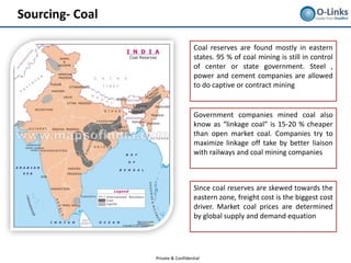 Sourcing- Coal

                                    Coal reserves are found mostly in eastern
                                    states. 95 % of coal mining is still in control
                                    of center or state government. Steel ,
                                    power and cement companies are allowed
                                    to do captive or contract mining


                                    Government companies mined coal also
                                    know as “linkage coal” is 15-20 % cheaper
                                    than open market coal. Companies try to
                                    maximize linkage off take by better liaison
                                    with railways and coal mining companies



                                    Since coal reserves are skewed towards the
                                    eastern zone, freight cost is the biggest cost
                                    driver. Market coal prices are determined
                                    by global supply and demand equation




                 Private & Confidential
 