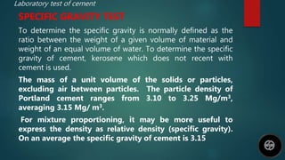 Laboratory test of cement
SPECIFIC GRAVITY TEST
To determine the specific gravity is normally defined as the
ratio between the weight of a given volume of material and
weight of an equal volume of water. To determine the specific
gravity of cement, kerosene which does not recent with
cement is used.
The mass of a unit volume of the solids or particles,
excluding air between particles. The particle density of
Portland cement ranges from 3.10 to 3.25 Mg/m3,
averaging 3.15 Mg/ m3.
For mixture proportioning, it may be more useful to
express the density as relative density (specific gravity).
On an average the specific gravity of cement is 3.15
 