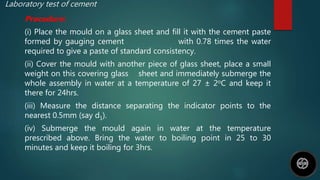 Laboratory test of cement
Procedure:
(i) Place the mould on a glass sheet and fill it with the cement paste
formed by gauging cement with 0.78 times the water
required to give a paste of standard consistency.
(ii) Cover the mould with another piece of glass sheet, place a small
weight on this covering glass sheet and immediately submerge the
whole assembly in water at a temperature of 27 ± 2oC and keep it
there for 24hrs.
(iii) Measure the distance separating the indicator points to the
nearest 0.5mm (say d1).
(iv) Submerge the mould again in water at the temperature
prescribed above. Bring the water to boiling point in 25 to 30
minutes and keep it boiling for 3hrs.
 