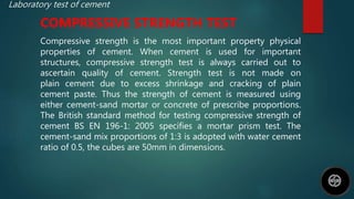 Laboratory test of cement
COMPRESSIVE STRENGTH TEST
Compressive strength is the most important property physical
properties of cement. When cement is used for important
structures, compressive strength test is always carried out to
ascertain quality of cement. Strength test is not made on
plain cement due to excess shrinkage and cracking of plain
cement paste. Thus the strength of cement is measured using
either cement-sand mortar or concrete of prescribe proportions.
The British standard method for testing compressive strength of
cement BS EN 196-1: 2005 specifies a mortar prism test. The
cement-sand mix proportions of 1:3 is adopted with water cement
ratio of 0.5, the cubes are 50mm in dimensions.
 