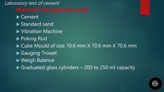 Laboratory test of cement
Materials and apparatus used;
 Cement
 Standard sand
 Vibration Machine
 Poking Rod
 Cube Mould of size 70.6 mm X 70.6 mm X 70.6 mm
 Gauging Trowel
 Weigh Balance
 Graduated glass cylinders – 200 to 250 ml capacity
 