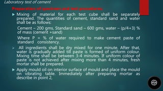Laboratory test of cement
Preparation of specimen and test procedures;
 Mixing of material for each test cube shall be separately
prepared. The quantities of cement, standard sand and water
shall be as follows:
Cement – 200 gms, Standard sand – 600 gms, water – (p/4+3) %
of mass (cement +sand)
Where P = % of water required to make cement paste of
standard consistency.
 All ingredients shall be dry mixed for one minute. After that,
water is gradually added till paste is formed of uniform colour.
Mixing time shall be between 3-4 minutes. If uniform colour of
paste is not achieved after mixing more than 4 minutes, fresh
mortar shall be prepared.
 Apply mould oil on interior surface of mould and place the mould
on vibrating table. Immediately after preparing mortar as
describe in point 2,
 