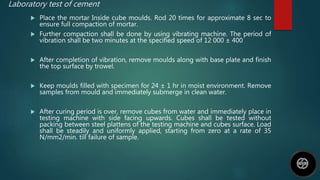 Laboratory test of cement
 Place the mortar Inside cube moulds. Rod 20 times for approximate 8 sec to
ensure full compaction of mortar.
 Further compaction shall be done by using vibrating machine. The period of
vibration shall be two minutes at the specified speed of 12 000 ± 400
 After completion of vibration, remove moulds along with base plate and finish
the top surface by trowel.
 Keep moulds filled with specimen for 24 ± 1 hr in moist environment. Remove
samples from mould and immediately submerge in clean water.
 After curing period is over, remove cubes from water and immediately place in
testing machine with side facing upwards. Cubes shall be tested without
packing between steel plattens of the testing machine and cubes surface. Load
shall be steadily and uniformly applied, starting from zero at a rate of 35
N/mm2/min. till failure of sample.
 