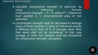 Laboratory test of cement
 Calculate compressive strength of specimen by
using following formula
compressive strength = P / A where P = Maximum
load applied, A = cross-sectional area of test
specimen
 Compressive strength shall be calculated as average
value of three samples. If value of individual sample
is differing more than 10 % of average value, then
that value shall not be considered. In that case
average of other two samples shall be considered
for compressive strength calculation.
 
