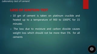 Laboratory test of cement
LOSS OF IGNITION TEST
 10 gm of cement is taken on platinum crucible and
heated up to a temperature of 900 to 10000C for 15
minutes
 The loss due to moisture and carbon dioxide causes
weight loss which should not be more than 5% for all
cements
 