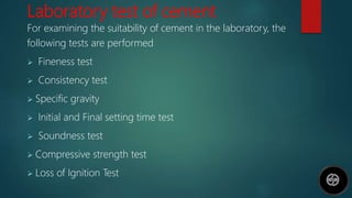 Laboratory test of cement
For examining the suitability of cement in the laboratory, the
following tests are performed
 Fineness test
 Consistency test
 Specific gravity
 Initial and Final setting time test
 Soundness test
 Compressive strength test
 Loss of Ignition Test
 