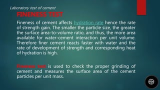 Laboratory test of cement
FINENESS TEST
Fineness of cement affects hydration rate hence the rate
of strength gain. The smaller the particle size, the greater
the surface area-to-volume ratio, and thus, the more area
available for water-cement interaction per unit volume.
Therefore finer cement reacts faster with water and the
rate of development of strength and corresponding heat
of hydration is high.
Fineness test is used to check the proper grinding of
cement and measures the surface area of the cement
particles per unit mass.
 