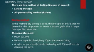 Laboratory test of cement
There are two method of testing fineness of cement;
 Sieving method
 Air permeability method (Blaine)
Sieving method
In this method dry sieving is used, the principle of this is that we
determine the proportion of cement whose grain size is larger
then specified sieve size.
The apparatus used;
 90µm IS Sieve
 Balance capable of weighing 10g to the nearest 10mg
 A nylon or pure bristle brush, preferably with 25 to 40mm -for
cleaning the sieve.
 