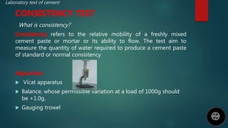 Laboratory test of cement
CONSISTENCY TEST
What is consistency?
Consistency refers to the relative mobility of a freshly mixed
cement paste or mortar or its ability to flow. The test aim to
measure the quantity of water required to produce a cement paste
of standard or normal consistency
Apparatus
 Vicat apparatus
 Balance, whose permissible variation at a load of 1000g should
be +1.0g,
 Gauging trowel
 