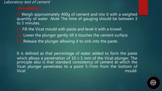 Laboratory test of cement
Procedures;
(i) Weigh approximately 400g of cement and mix it with a weighed
quantity of water. Note: The time of gauging should be between 3
to 5 minutes.
(ii) Fill the Vicat mould with paste and level it with a trowel.
(iii) Lower the plunger gently till it touches the cement surface.
(iv) Release the plunger allowing it to sink into the paste.
It is defined as that percentage of water added to form the paste
which allows a penetration of 10  1 mm of the Vicat plunger. The
principle also is that standard consistency of cement at which the
Vicat plunger penetrates to a point 5-7mm from the bottom of
Vicat mould.
 