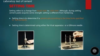 Laboratory test of cement
SETTING TIME
Setting refers to a change from liquid state to solid state. Although, during setting
cement paste acquires some strength, setting is different from hardening.
 Setting time is to determine if a cement sets according to the time limits specified
in the standards.
 Setting time is determined using either the Vicat apparatus or a Gillmore needle .
Vicat Needle Gillmore needle
 