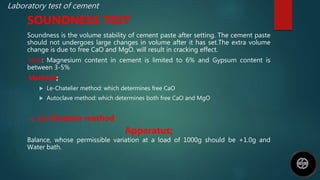 Laboratory test of cement
SOUNDNESS TEST
Soundness is the volume stability of cement paste after setting. The cement paste
should not undergoes large changes in volume after it has set.The extra volume
change is due to free CaO and MgO. will result in cracking effect.
Note: Magnesium content in cement is limited to 6% and Gypsum content is
between 3-5%
Methods;
 Le-Chatelier method: which determines free CaO
 Autoclave method: which determines both free CaO and MgO
a. Le-Chatelier method
Apparatus;
Balance, whose permissible variation at a load of 1000g should be +1.0g and
Water bath.
 