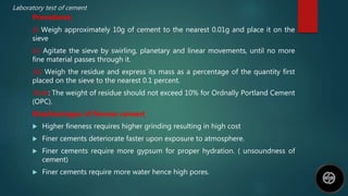 Laboratory test of cement
Procedures;
(i) Weigh approximately 10g of cement to the nearest 0.01g and place it on the
sieve
(ii) Agitate the sieve by swirling, planetary and linear movements, until no more
fine material passes through it.
(iii) Weigh the residue and express its mass as a percentage of the quantity first
placed on the sieve to the nearest 0.1 percent.
Note: The weight of residue should not exceed 10% for Ordnally Portland Cement
(OPC).
Disadvantages of finenes cement
 Higher fineness requires higher grinding resulting in high cost
 Finer cements deteriorate faster upon exposure to atmosphere.
 Finer cements require more gypsum for proper hydration. ( unsoundness of
cement)
 Finer cements require more water hence high pores.
 