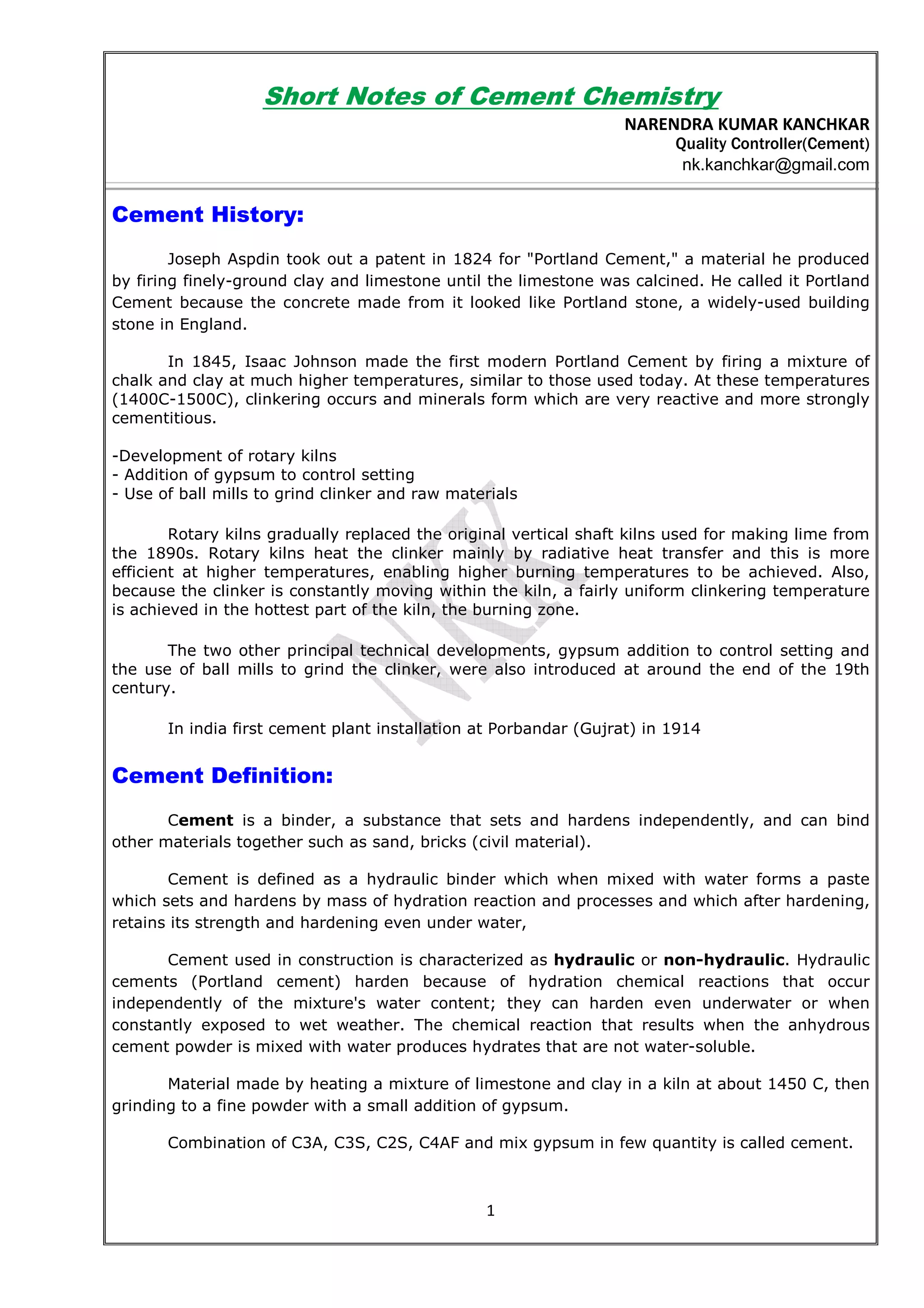 1
Short Notes of Cement Chemistry
NARENDRA KUMAR KANCHKAR
Quality Controller(Cement)
nk.kanchkar@gmail.com
Cement History:
Joseph Aspdin took out a patent in 1824 for "Portland Cement," a material he produced
by firing finely-ground clay and limestone until the limestone was calcined. He called it Portland
Cement because the concrete made from it looked like Portland stone, a widely-used building
stone in England.
In 1845, Isaac Johnson made the first modern Portland Cement by firing a mixture of
chalk and clay at much higher temperatures, similar to those used today. At these temperatures
(1400C-1500C), clinkering occurs and minerals form which are very reactive and more strongly
cementitious.
-Development of rotary kilns
- Addition of gypsum to control setting
- Use of ball mills to grind clinker and raw materials
Rotary kilns gradually replaced the original vertical shaft kilns used for making lime from
the 1890s. Rotary kilns heat the clinker mainly by radiative heat transfer and this is more
efficient at higher temperatures, enabling higher burning temperatures to be achieved. Also,
because the clinker is constantly moving within the kiln, a fairly uniform clinkering temperature
is achieved in the hottest part of the kiln, the burning zone.
The two other principal technical developments, gypsum addition to control setting and
the use of ball mills to grind the clinker, were also introduced at around the end of the 19th
century.
In india first cement plant installation at Porbandar (Gujrat) in 1914
Cement Definition:
Cement is a binder, a substance that sets and hardens independently, and can bind
other materials together such as sand, bricks (civil material).
Cement is defined as a hydraulic binder which when mixed with water forms a paste
which sets and hardens by mass of hydration reaction and processes and which after hardening,
retains its strength and hardening even under water,
Cement used in construction is characterized as hydraulic or non-hydraulic. Hydraulic
cements (Portland cement) harden because of hydration chemical reactions that occur
independently of the mixture's water content; they can harden even underwater or when
constantly exposed to wet weather. The chemical reaction that results when the anhydrous
cement powder is mixed with water produces hydrates that are not water-soluble.
Material made by heating a mixture of limestone and clay in a kiln at about 1450 C, then
grinding to a fine powder with a small addition of gypsum.
Combination of C3A, C3S, C2S, C4AF and mix gypsum in few quantity is called cement.
 