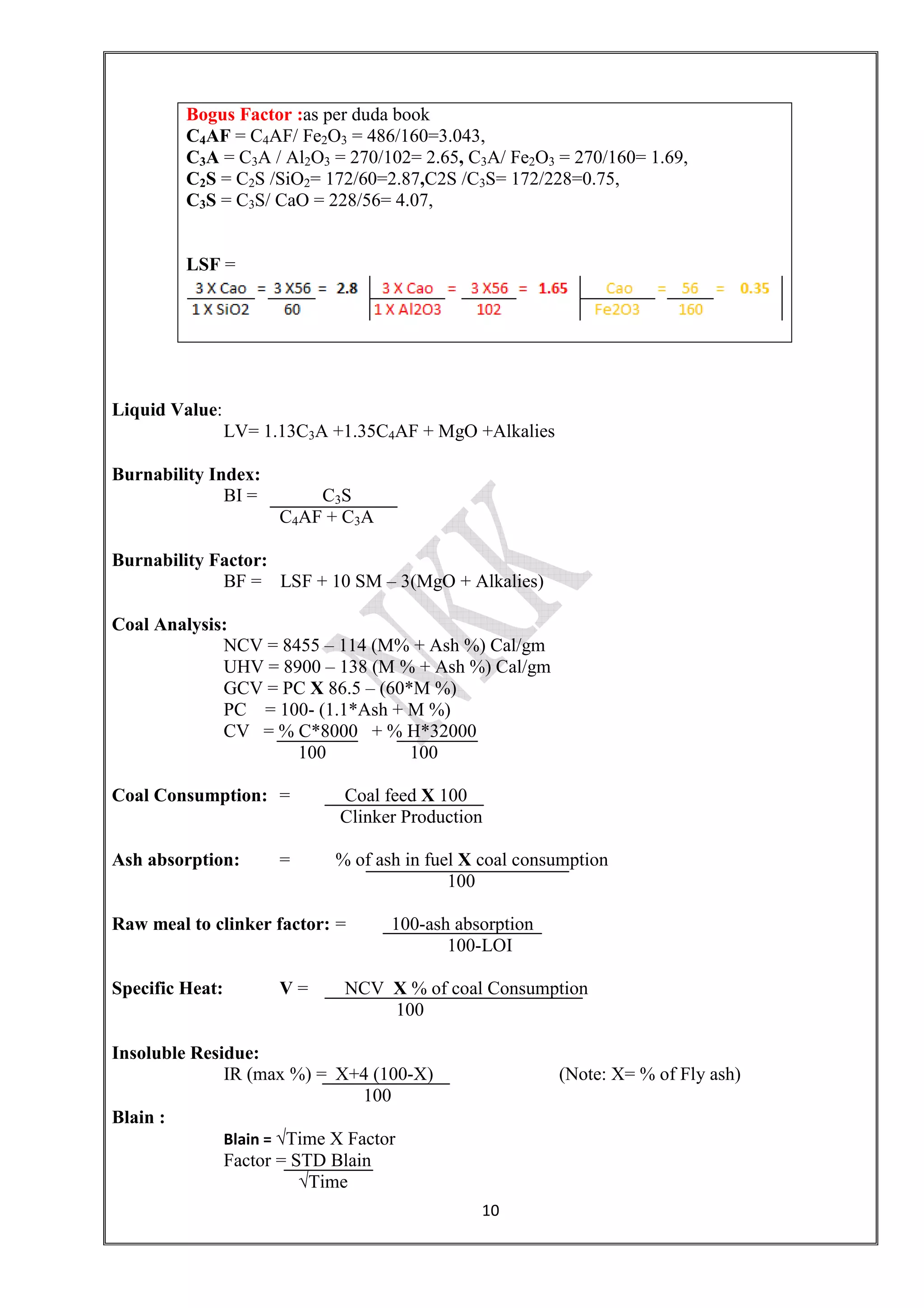 10
Liquid Value:
LV= 1.13C3A +1.35C4AF + MgO +Alkalies
Burnability Index:
BI = C3S
C4AF + C3A
Burnability Factor:
BF = LSF + 10 SM – 3(MgO + Alkalies)
Coal Analysis:
NCV = 8455 – 114 (M% + Ash %) Cal/gm
UHV = 8900 – 138 (M % + Ash %) Cal/gm
GCV = PC X 86.5 – (60*M %)
PC = 100- (1.1*Ash + M %)
CV = % C*8000 + % H*32000
100 100
Coal Consumption: = Coal feed X 100
Clinker Production
Ash absorption: = % of ash in fuel X coal consumption
100
Raw meal to clinker factor: = 100-ash absorption
100-LOI
Specific Heat: V = NCV X % of coal Consumption
100
Insoluble Residue:
IR (max %) = X+4 (100-X) (Note: X= % of Fly ash)
100
Blain :
Blain = √Time X Factor
Factor = STD Blain
√Time
Bogus Factor :as per duda book
C4AF = C4AF/ Fe2O3 = 486/160=3.043,
C3A = C3A / Al2O3 = 270/102= 2.65, C3A/ Fe2O3 = 270/160= 1.69,
C2S = C2S /SiO2= 172/60=2.87,C2S /C3S= 172/228=0.75,
C3S = C3S/ CaO = 228/56= 4.07,
LSF =
 