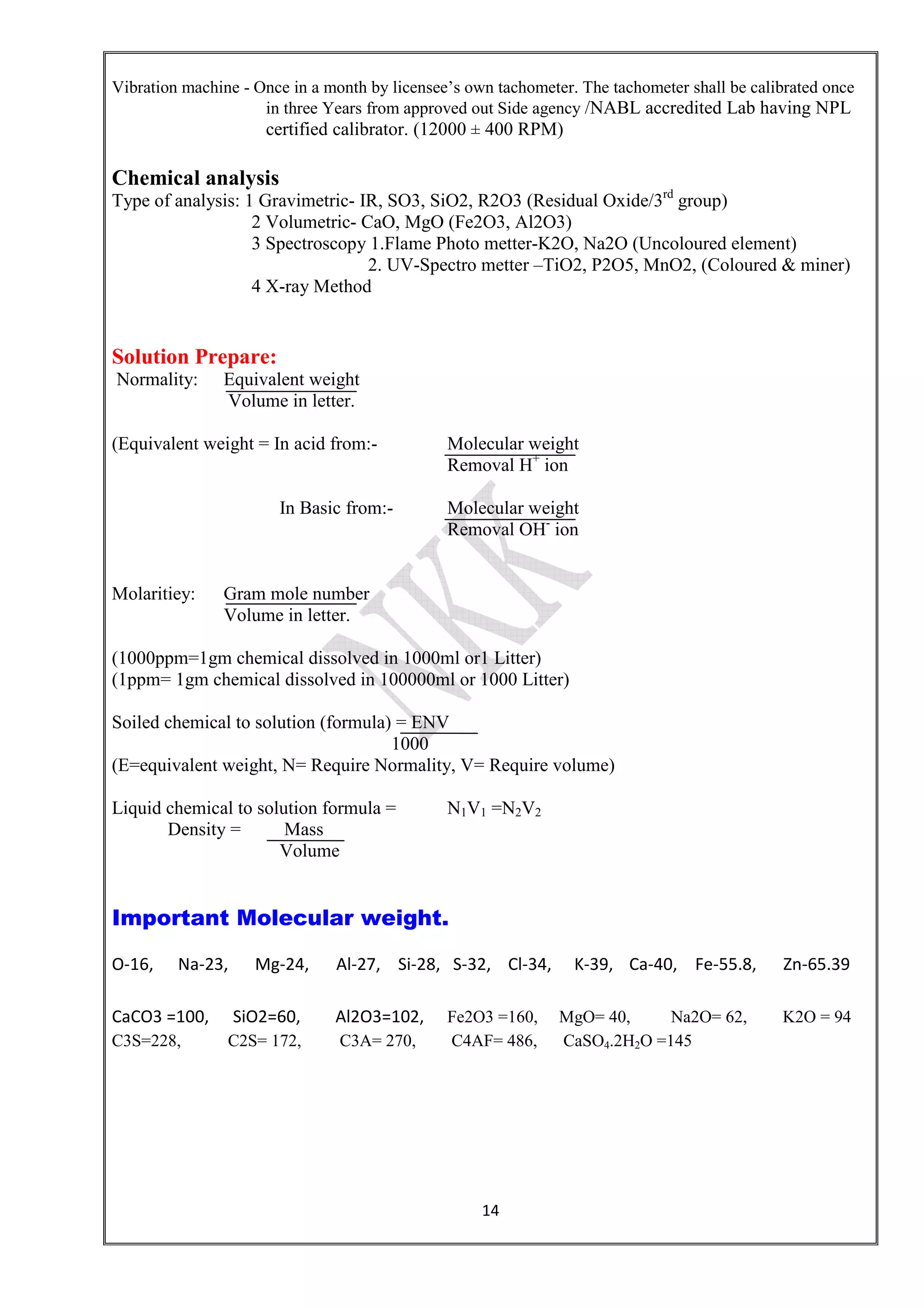 14
Vibration machine - Once in a month by licensee’s own tachometer. The tachometer shall be calibrated once
in three Years from approved out Side agency /NABL accredited Lab having NPL
certified calibrator. (12000 ± 400 RPM)
Chemical analysis
Type of analysis: 1 Gravimetric- IR, SO3, SiO2, R2O3 (Residual Oxide/3rd
group)
2 Volumetric- CaO, MgO (Fe2O3, Al2O3)
3 Spectroscopy 1.Flame Photo metter-K2O, Na2O (Uncoloured element)
2. UV-Spectro metter –TiO2, P2O5, MnO2, (Coloured & miner)
4 X-ray Method
Solution Prepare:
Normality: Equivalent weight
Volume in letter.
(Equivalent weight = In acid from:- Molecular weight
Removal H+
ion
In Basic from:- Molecular weight
Removal OH-
ion
Molaritiey: Gram mole number
Volume in letter.
(1000ppm=1gm chemical dissolved in 1000ml or1 Litter)
(1ppm= 1gm chemical dissolved in 100000ml or 1000 Litter)
Soiled chemical to solution (formula) = ENV
1000
(E=equivalent weight, N= Require Normality, V= Require volume)
Liquid chemical to solution formula = N1V1 =N2V2
Density = Mass
Volume
Important Molecular weight.
O-16, Na-23, Mg-24, Al-27, Si-28, S-32, Cl-34, K-39, Ca-40, Fe-55.8, Zn-65.39
CaCO3 =100, SiO2=60, Al2O3=102, Fe2O3 =160, MgO= 40, Na2O= 62, K2O = 94
C3S=228, C2S= 172, C3A= 270, C4AF= 486, CaSO4.2H2O =145
 