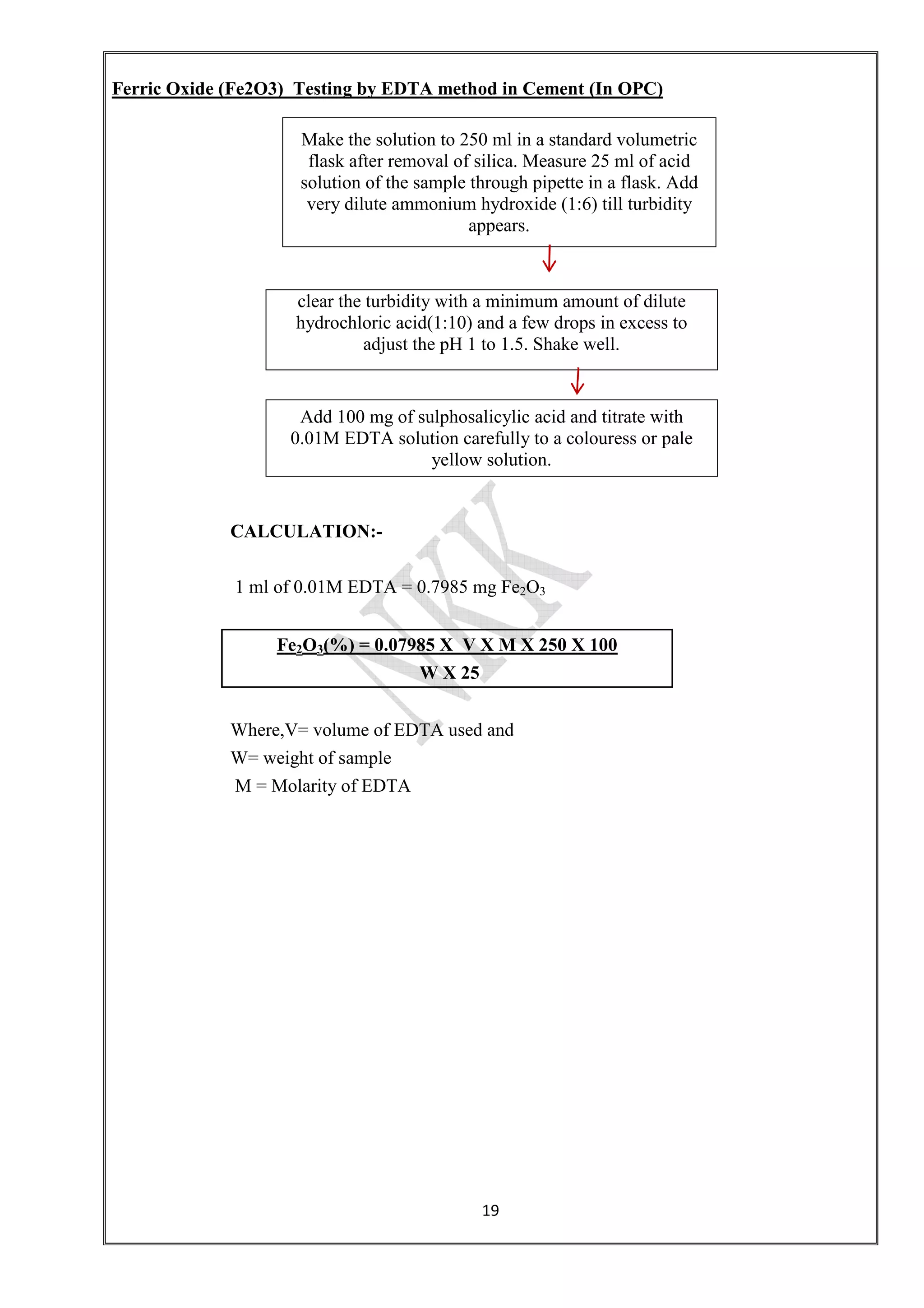Ferric Oxide (Fe2O3) Testing by EDTA method in Cement (In OPC)
Make the solution to 250 ml in a standard volumetric
flask after removal of silica. Measure 25 ml of acid
solution of the sample through pipette in a flask. Add
very dilute ammonium
clear the turbidity with a
hydrochloric acid(1:10) and a few drops in excess to
Add 100 mg of sulphosalicylic acid and titrate with
0.01M EDTA solution carefully to a colouress or pale
CALCULATION:
1 ml of 0.01M EDTA = 0.7985 mg Fe
Fe2O3(%) = 0.07985 X V X M X 250 X 100
Where,V= volume of EDTA used and
W= weight of sample
M = Molarity of EDTA
19
Ferric Oxide (Fe2O3) Testing by EDTA method in Cement (In OPC)
Make the solution to 250 ml in a standard volumetric
flask after removal of silica. Measure 25 ml of acid
solution of the sample through pipette in a flask. Add
very dilute ammonium hydroxide (1:6) till turbidity
appears.
clear the turbidity with a minimum amount of dilute
hydrochloric acid(1:10) and a few drops in excess to
adjust the pH 1 to 1.5. Shake well.
Add 100 mg of sulphosalicylic acid and titrate with
0.01M EDTA solution carefully to a colouress or pale
yellow solution.
CALCULATION:-
1 ml of 0.01M EDTA = 0.7985 mg Fe2O3
(%) = 0.07985 X V X M X 250 X 100
W X 25
Where,V= volume of EDTA used and
W= weight of sample
M = Molarity of EDTA
Make the solution to 250 ml in a standard volumetric
flask after removal of silica. Measure 25 ml of acid
solution of the sample through pipette in a flask. Add
1:6) till turbidity
minimum amount of dilute
hydrochloric acid(1:10) and a few drops in excess to
Add 100 mg of sulphosalicylic acid and titrate with
0.01M EDTA solution carefully to a colouress or pale
 
