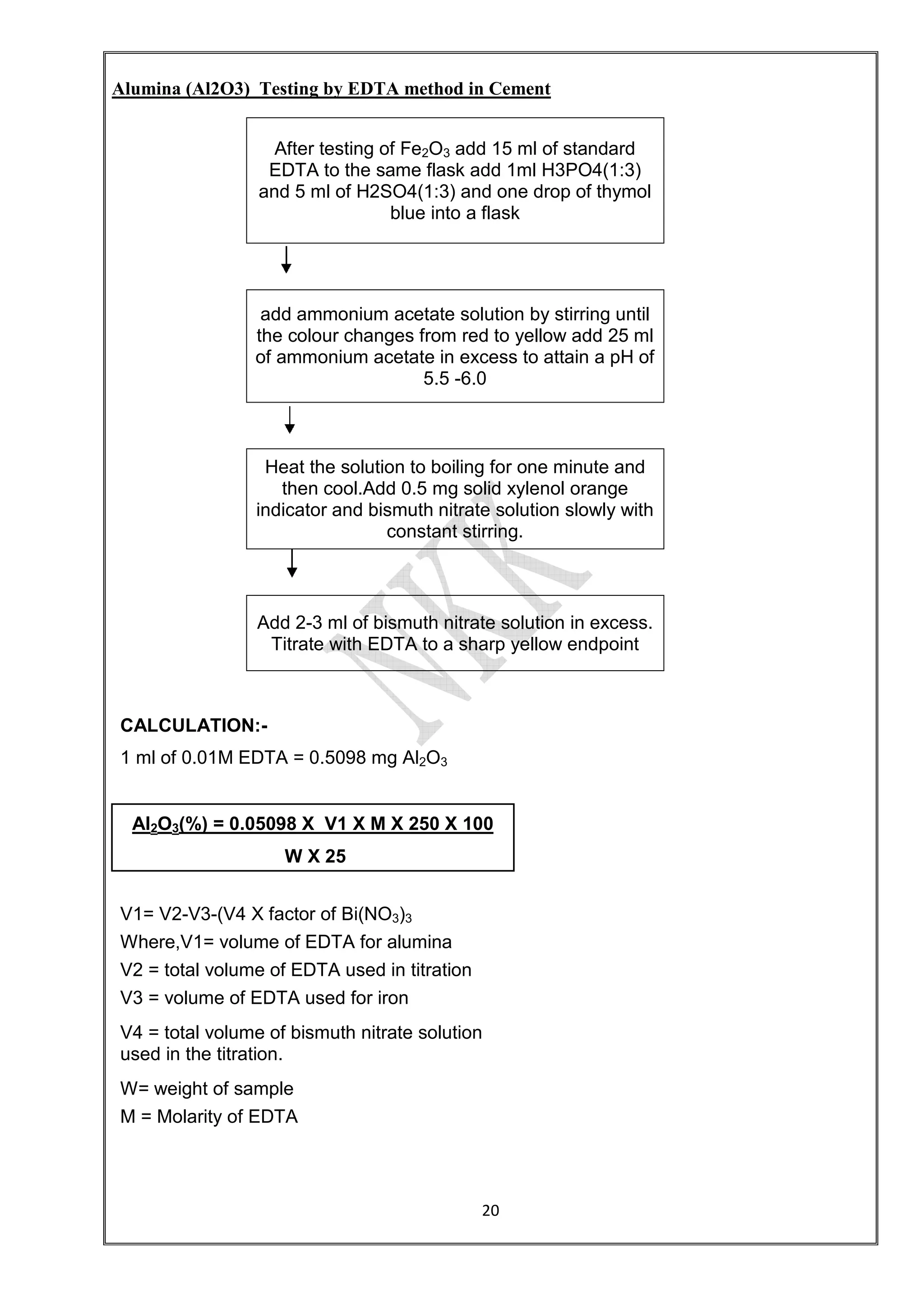 Alumina (Al2O3) Testing by EDTA method in Cement
After testing of Fe
EDTA to the same flask add 1ml H3PO4(1:3)
and 5 ml of H2SO4(1:3) and one drop of thymol
add ammonium acetate solution by stirring until
the colour changes from red to yellow add 25 ml
of ammonium acetate in
Heat the solution to boiling for one minute and
then cool.Add 0.5 mg solid xylenol orange
indicator and bismuth nitrate solution slowly with
Add 2-3 ml of bismuth nitrate solution in
Titrate with EDTA to a sharp yellow endpoint
CALCULATION:-
1 ml of 0.01M EDTA = 0.5098 mg Al
Al2O3(%) = 0.05098 X V1 X M X 250 X 100
W X 25
V1= V2-V3-(V4 X factor of Bi(NO
Where,V1= volume of EDTA for alumina
V2 = total volume of EDTA used in titration
V3 = volume of EDTA used for iron
V4 = total volume of bismuth nitrate solution
used in the titration.
W= weight of sample
M = Molarity of EDTA
20
Alumina (Al2O3) Testing by EDTA method in Cement
After testing of Fe2O3 add 15 ml of standard
EDTA to the same flask add 1ml H3PO4(1:3)
and 5 ml of H2SO4(1:3) and one drop of thymol
blue into a flask
add ammonium acetate solution by stirring until
the colour changes from red to yellow add 25 ml
of ammonium acetate in excess to attain a pH of
5.5 -6.0
Heat the solution to boiling for one minute and
then cool.Add 0.5 mg solid xylenol orange
indicator and bismuth nitrate solution slowly with
constant stirring.
3 ml of bismuth nitrate solution in excess.
Titrate with EDTA to a sharp yellow endpoint
1 ml of 0.01M EDTA = 0.5098 mg Al2O3
(%) = 0.05098 X V1 X M X 250 X 100
W X 25
(V4 X factor of Bi(NO3)3
Where,V1= volume of EDTA for alumina
of EDTA used in titration
V3 = volume of EDTA used for iron
V4 = total volume of bismuth nitrate solution
 