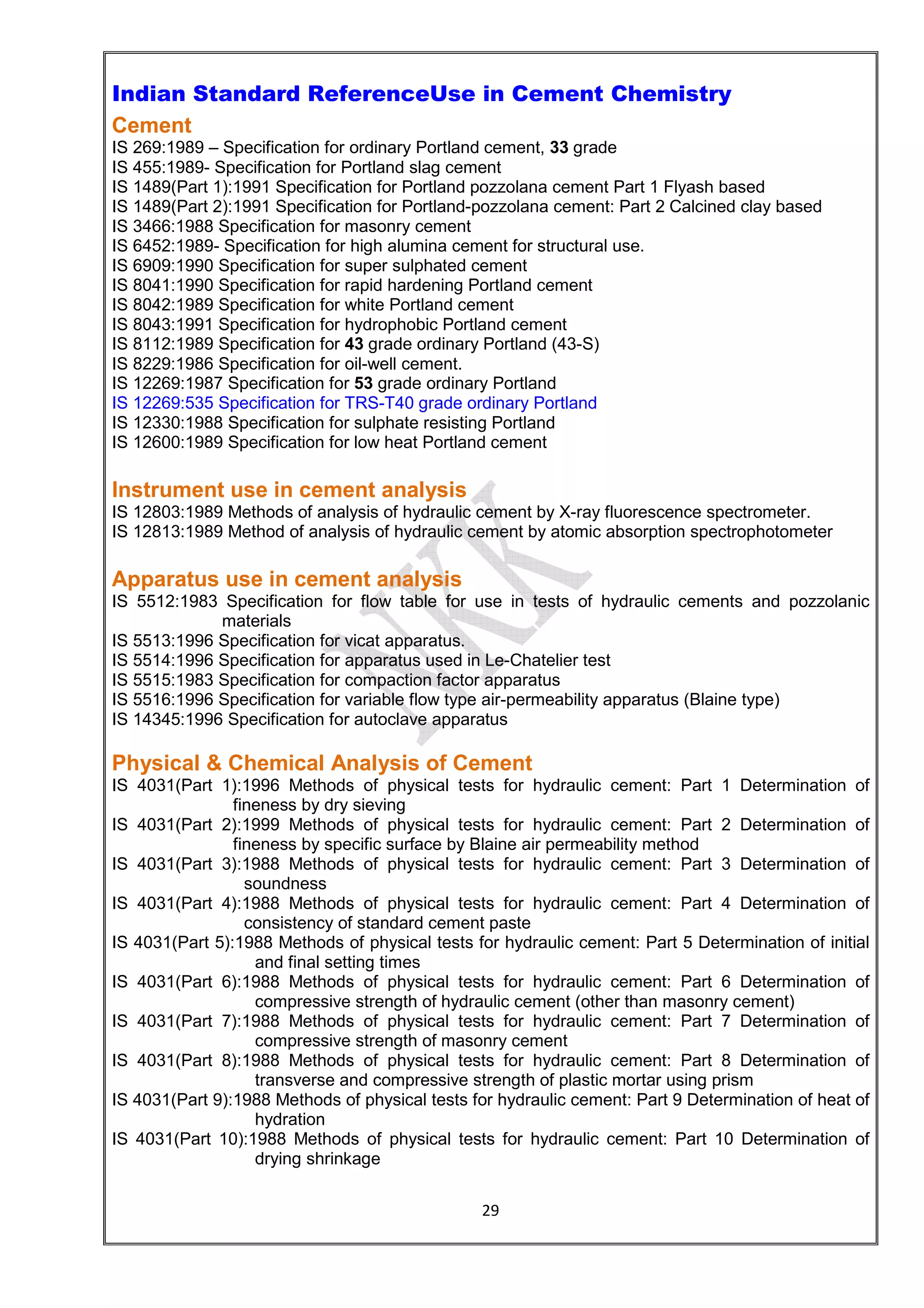 29
Indian Standard ReferenceUse in Cement Chemistry
Cement
IS 269:1989 – Specification for ordinary Portland cement, 33 grade
IS 455:1989- Specification for Portland slag cement
IS 1489(Part 1):1991 Specification for Portland pozzolana cement Part 1 Flyash based
IS 1489(Part 2):1991 Specification for Portland-pozzolana cement: Part 2 Calcined clay based
IS 3466:1988 Specification for masonry cement
IS 6452:1989- Specification for high alumina cement for structural use.
IS 6909:1990 Specification for super sulphated cement
IS 8041:1990 Specification for rapid hardening Portland cement
IS 8042:1989 Specification for white Portland cement
IS 8043:1991 Specification for hydrophobic Portland cement
IS 8112:1989 Specification for 43 grade ordinary Portland (43-S)
IS 8229:1986 Specification for oil-well cement.
IS 12269:1987 Specification for 53 grade ordinary Portland
IS 12269:535 Specification for TRS-T40 grade ordinary Portland
IS 12330:1988 Specification for sulphate resisting Portland
IS 12600:1989 Specification for low heat Portland cement
Instrument use in cement analysis
IS 12803:1989 Methods of analysis of hydraulic cement by X-ray fluorescence spectrometer.
IS 12813:1989 Method of analysis of hydraulic cement by atomic absorption spectrophotometer
Apparatus use in cement analysis
IS 5512:1983 Specification for flow table for use in tests of hydraulic cements and pozzolanic
materials
IS 5513:1996 Specification for vicat apparatus.
IS 5514:1996 Specification for apparatus used in Le-Chatelier test
IS 5515:1983 Specification for compaction factor apparatus
IS 5516:1996 Specification for variable flow type air-permeability apparatus (Blaine type)
IS 14345:1996 Specification for autoclave apparatus
Physical & Chemical Analysis of Cement
IS 4031(Part 1):1996 Methods of physical tests for hydraulic cement: Part 1 Determination of
fineness by dry sieving
IS 4031(Part 2):1999 Methods of physical tests for hydraulic cement: Part 2 Determination of
fineness by specific surface by Blaine air permeability method
IS 4031(Part 3):1988 Methods of physical tests for hydraulic cement: Part 3 Determination of
soundness
IS 4031(Part 4):1988 Methods of physical tests for hydraulic cement: Part 4 Determination of
consistency of standard cement paste
IS 4031(Part 5):1988 Methods of physical tests for hydraulic cement: Part 5 Determination of initial
and final setting times
IS 4031(Part 6):1988 Methods of physical tests for hydraulic cement: Part 6 Determination of
compressive strength of hydraulic cement (other than masonry cement)
IS 4031(Part 7):1988 Methods of physical tests for hydraulic cement: Part 7 Determination of
compressive strength of masonry cement
IS 4031(Part 8):1988 Methods of physical tests for hydraulic cement: Part 8 Determination of
transverse and compressive strength of plastic mortar using prism
IS 4031(Part 9):1988 Methods of physical tests for hydraulic cement: Part 9 Determination of heat of
hydration
IS 4031(Part 10):1988 Methods of physical tests for hydraulic cement: Part 10 Determination of
drying shrinkage
 