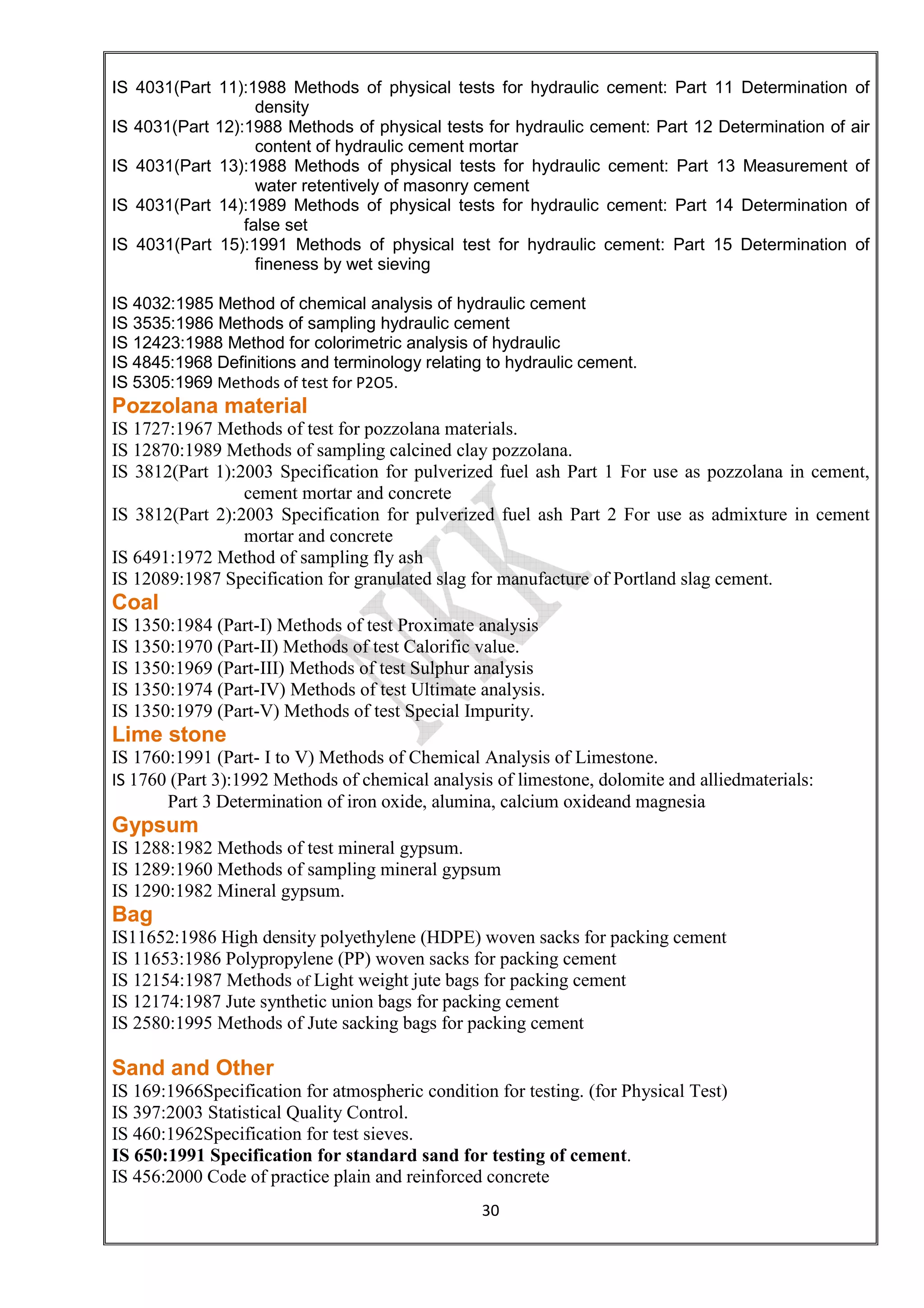 30
IS 4031(Part 11):1988 Methods of physical tests for hydraulic cement: Part 11 Determination of
density
IS 4031(Part 12):1988 Methods of physical tests for hydraulic cement: Part 12 Determination of air
content of hydraulic cement mortar
IS 4031(Part 13):1988 Methods of physical tests for hydraulic cement: Part 13 Measurement of
water retentively of masonry cement
IS 4031(Part 14):1989 Methods of physical tests for hydraulic cement: Part 14 Determination of
false set
IS 4031(Part 15):1991 Methods of physical test for hydraulic cement: Part 15 Determination of
fineness by wet sieving
IS 4032:1985 Method of chemical analysis of hydraulic cement
IS 3535:1986 Methods of sampling hydraulic cement
IS 12423:1988 Method for colorimetric analysis of hydraulic
IS 4845:1968 Definitions and terminology relating to hydraulic cement.
IS 5305:1969 Methods of test for P2O5.
Pozzolana material
IS 1727:1967 Methods of test for pozzolana materials.
IS 12870:1989 Methods of sampling calcined clay pozzolana.
IS 3812(Part 1):2003 Specification for pulverized fuel ash Part 1 For use as pozzolana in cement,
cement mortar and concrete
IS 3812(Part 2):2003 Specification for pulverized fuel ash Part 2 For use as admixture in cement
mortar and concrete
IS 6491:1972 Method of sampling fly ash
IS 12089:1987 Specification for granulated slag for manufacture of Portland slag cement.
Coal
IS 1350:1984 (Part-I) Methods of test Proximate analysis
IS 1350:1970 (Part-II) Methods of test Calorific value.
IS 1350:1969 (Part-III) Methods of test Sulphur analysis
IS 1350:1974 (Part-IV) Methods of test Ultimate analysis.
IS 1350:1979 (Part-V) Methods of test Special Impurity.
Lime stone
IS 1760:1991 (Part- I to V) Methods of Chemical Analysis of Limestone.
IS 1760 (Part 3):1992 Methods of chemical analysis of limestone, dolomite and alliedmaterials:
Part 3 Determination of iron oxide, alumina, calcium oxideand magnesia
Gypsum
IS 1288:1982 Methods of test mineral gypsum.
IS 1289:1960 Methods of sampling mineral gypsum
IS 1290:1982 Mineral gypsum.
Bag
IS11652:1986 High density polyethylene (HDPE) woven sacks for packing cement
IS 11653:1986 Polypropylene (PP) woven sacks for packing cement
IS 12154:1987 Methods of Light weight jute bags for packing cement
IS 12174:1987 Jute synthetic union bags for packing cement
IS 2580:1995 Methods of Jute sacking bags for packing cement
Sand and Other
IS 169:1966Specification for atmospheric condition for testing. (for Physical Test)
IS 397:2003 Statistical Quality Control.
IS 460:1962Specification for test sieves.
IS 650:1991 Specification for standard sand for testing of cement.
IS 456:2000 Code of practice plain and reinforced concrete
 
