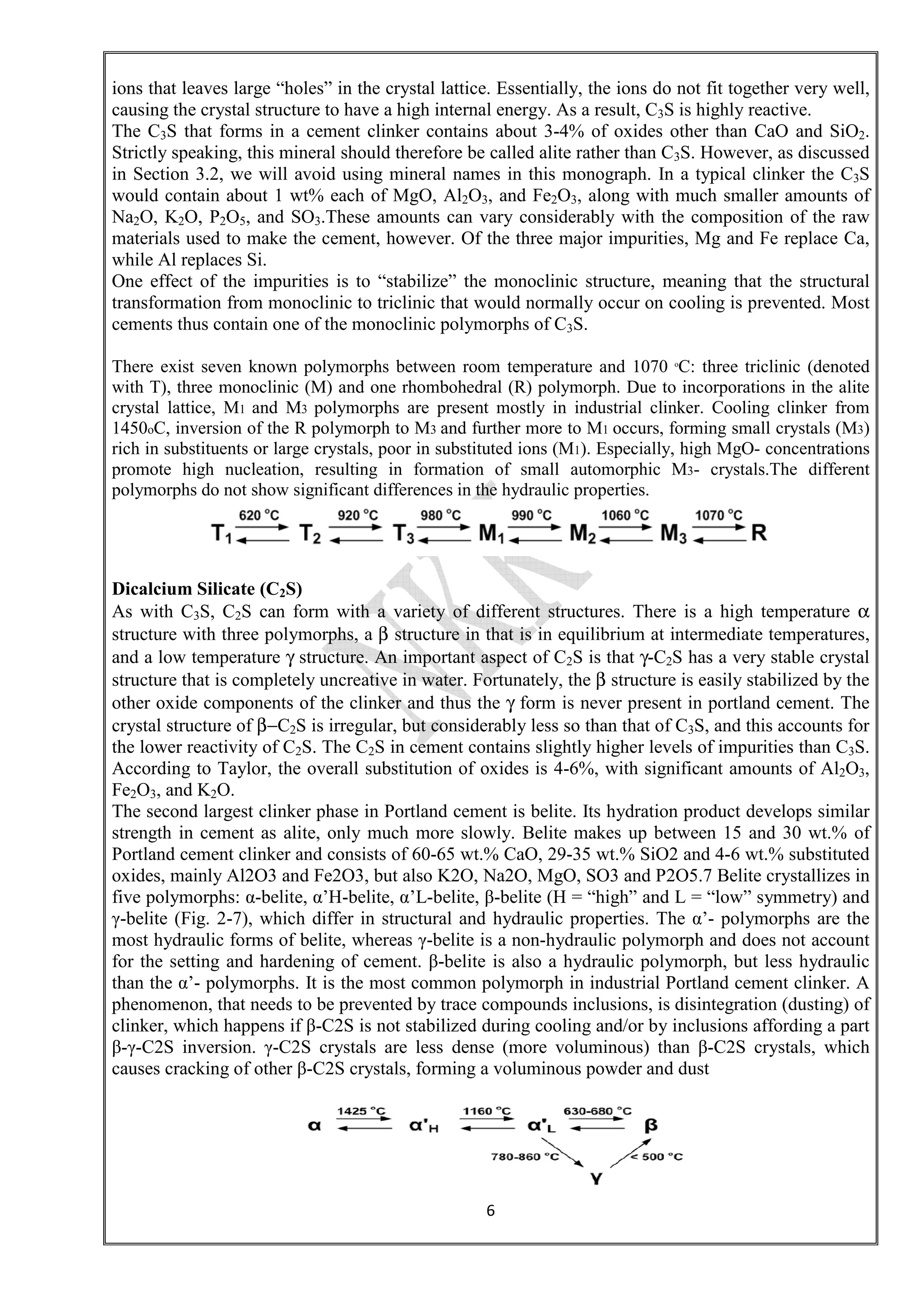 6
ions that leaves large “holes” in the crystal lattice. Essentially, the ions do not fit together very well,
causing the crystal structure to have a high internal energy. As a result, C3S is highly reactive.
The C3S that forms in a cement clinker contains about 3-4% of oxides other than CaO and SiO2.
Strictly speaking, this mineral should therefore be called alite rather than C3S. However, as discussed
in Section 3.2, we will avoid using mineral names in this monograph. In a typical clinker the C3S
would contain about 1 wt% each of MgO, Al2O3, and Fe2O3, along with much smaller amounts of
Na2O, K2O, P2O5, and SO3.These amounts can vary considerably with the composition of the raw
materials used to make the cement, however. Of the three major impurities, Mg and Fe replace Ca,
while Al replaces Si.
One effect of the impurities is to “stabilize” the monoclinic structure, meaning that the structural
transformation from monoclinic to triclinic that would normally occur on cooling is prevented. Most
cements thus contain one of the monoclinic polymorphs of C3S.
There exist seven known polymorphs between room temperature and 1070 o
C: three triclinic (denoted
with T), three monoclinic (M) and one rhombohedral (R) polymorph. Due to incorporations in the alite
crystal lattice, M1 and M3 polymorphs are present mostly in industrial clinker. Cooling clinker from
1450oC, inversion of the R polymorph to M3 and further more to M1 occurs, forming small crystals (M3)
rich in substituents or large crystals, poor in substituted ions (M1). Especially, high MgO- concentrations
promote high nucleation, resulting in formation of small automorphic M3- crystals.The different
polymorphs do not show significant differences in the hydraulic properties.
Dicalcium Silicate (C2S)
As with C3S, C2S can form with a variety of different structures. There is a high temperature α
structure with three polymorphs, a β structure in that is in equilibrium at intermediate temperatures,
and a low temperature γ structure. An important aspect of C2S is that γ-C2S has a very stable crystal
structure that is completely uncreative in water. Fortunately, the β structure is easily stabilized by the
other oxide components of the clinker and thus the γ form is never present in portland cement. The
crystal structure of β−C2S is irregular, but considerably less so than that of C3S, and this accounts for
the lower reactivity of C2S. The C2S in cement contains slightly higher levels of impurities than C3S.
According to Taylor, the overall substitution of oxides is 4-6%, with significant amounts of Al2O3,
Fe2O3, and K2O.
The second largest clinker phase in Portland cement is belite. Its hydration product develops similar
strength in cement as alite, only much more slowly. Belite makes up between 15 and 30 wt.% of
Portland cement clinker and consists of 60-65 wt.% CaO, 29-35 wt.% SiO2 and 4-6 wt.% substituted
oxides, mainly Al2O3 and Fe2O3, but also K2O, Na2O, MgO, SO3 and P2O5.7 Belite crystallizes in
five polymorphs: α-belite, α’H-belite, α’L-belite, β-belite (H = “high” and L = “low” symmetry) and
γ-belite (Fig. 2-7), which differ in structural and hydraulic properties. The α’- polymorphs are the
most hydraulic forms of belite, whereas γ-belite is a non-hydraulic polymorph and does not account
for the setting and hardening of cement. β-belite is also a hydraulic polymorph, but less hydraulic
than the α’- polymorphs. It is the most common polymorph in industrial Portland cement clinker. A
phenomenon, that needs to be prevented by trace compounds inclusions, is disintegration (dusting) of
clinker, which happens if β-C2S is not stabilized during cooling and/or by inclusions affording a part
β-γ-C2S inversion. γ-C2S crystals are less dense (more voluminous) than β-C2S crystals, which
causes cracking of other β-C2S crystals, forming a voluminous powder and dust
 