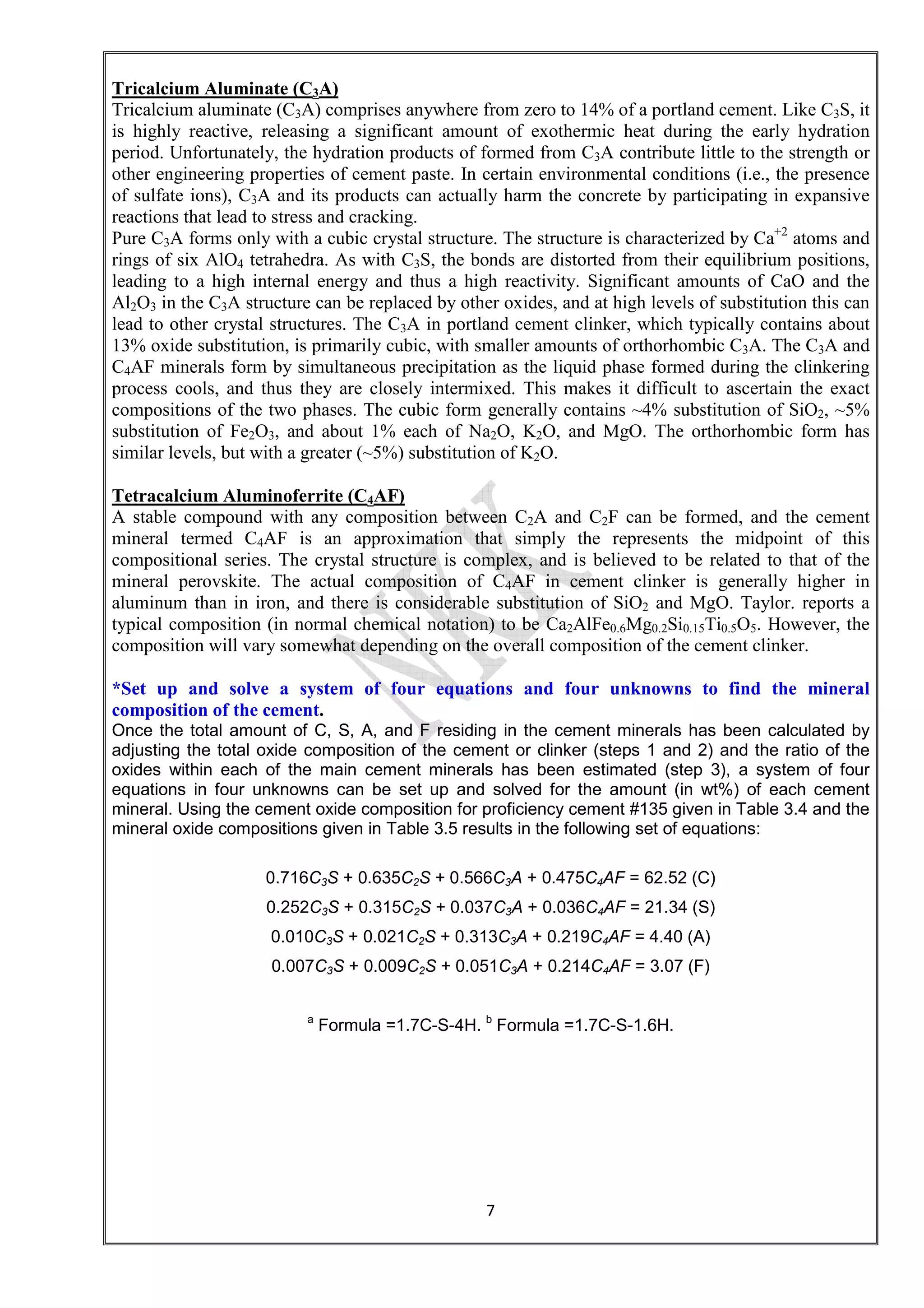 7
Tricalcium Aluminate (C3A)
Tricalcium aluminate (C3A) comprises anywhere from zero to 14% of a portland cement. Like C3S, it
is highly reactive, releasing a significant amount of exothermic heat during the early hydration
period. Unfortunately, the hydration products of formed from C3A contribute little to the strength or
other engineering properties of cement paste. In certain environmental conditions (i.e., the presence
of sulfate ions), C3A and its products can actually harm the concrete by participating in expansive
reactions that lead to stress and cracking.
Pure C3A forms only with a cubic crystal structure. The structure is characterized by Ca+2
atoms and
rings of six AlO4 tetrahedra. As with C3S, the bonds are distorted from their equilibrium positions,
leading to a high internal energy and thus a high reactivity. Significant amounts of CaO and the
Al2O3 in the C3A structure can be replaced by other oxides, and at high levels of substitution this can
lead to other crystal structures. The C3A in portland cement clinker, which typically contains about
13% oxide substitution, is primarily cubic, with smaller amounts of orthorhombic C3A. The C3A and
C4AF minerals form by simultaneous precipitation as the liquid phase formed during the clinkering
process cools, and thus they are closely intermixed. This makes it difficult to ascertain the exact
compositions of the two phases. The cubic form generally contains ~4% substitution of SiO2, ~5%
substitution of Fe2O3, and about 1% each of Na2O, K2O, and MgO. The orthorhombic form has
similar levels, but with a greater (~5%) substitution of K2O.
Tetracalcium Aluminoferrite (C4AF)
A stable compound with any composition between C2A and C2F can be formed, and the cement
mineral termed C4AF is an approximation that simply the represents the midpoint of this
compositional series. The crystal structure is complex, and is believed to be related to that of the
mineral perovskite. The actual composition of C4AF in cement clinker is generally higher in
aluminum than in iron, and there is considerable substitution of SiO2 and MgO. Taylor. reports a
typical composition (in normal chemical notation) to be Ca2AlFe0.6Mg0.2Si0.15Ti0.5O5. However, the
composition will vary somewhat depending on the overall composition of the cement clinker.
*Set up and solve a system of four equations and four unknowns to find the mineral
composition of the cement.
Once the total amount of C, S, A, and F residing in the cement minerals has been calculated by
adjusting the total oxide composition of the cement or clinker (steps 1 and 2) and the ratio of the
oxides within each of the main cement minerals has been estimated (step 3), a system of four
equations in four unknowns can be set up and solved for the amount (in wt%) of each cement
mineral. Using the cement oxide composition for proficiency cement #135 given in Table 3.4 and the
mineral oxide compositions given in Table 3.5 results in the following set of equations:
0.716C3S + 0.635C2S + 0.566C3A + 0.475C4AF = 62.52 (C)
0.252C3S + 0.315C2S + 0.037C3A + 0.036C4AF = 21.34 (S)
0.010C3S + 0.021C2S + 0.313C3A + 0.219C4AF = 4.40 (A)
0.007C3S + 0.009C2S + 0.051C3A + 0.214C4AF = 3.07 (F)
a
Formula =1.7C-S-4H. b
Formula =1.7C-S-1.6H.
 