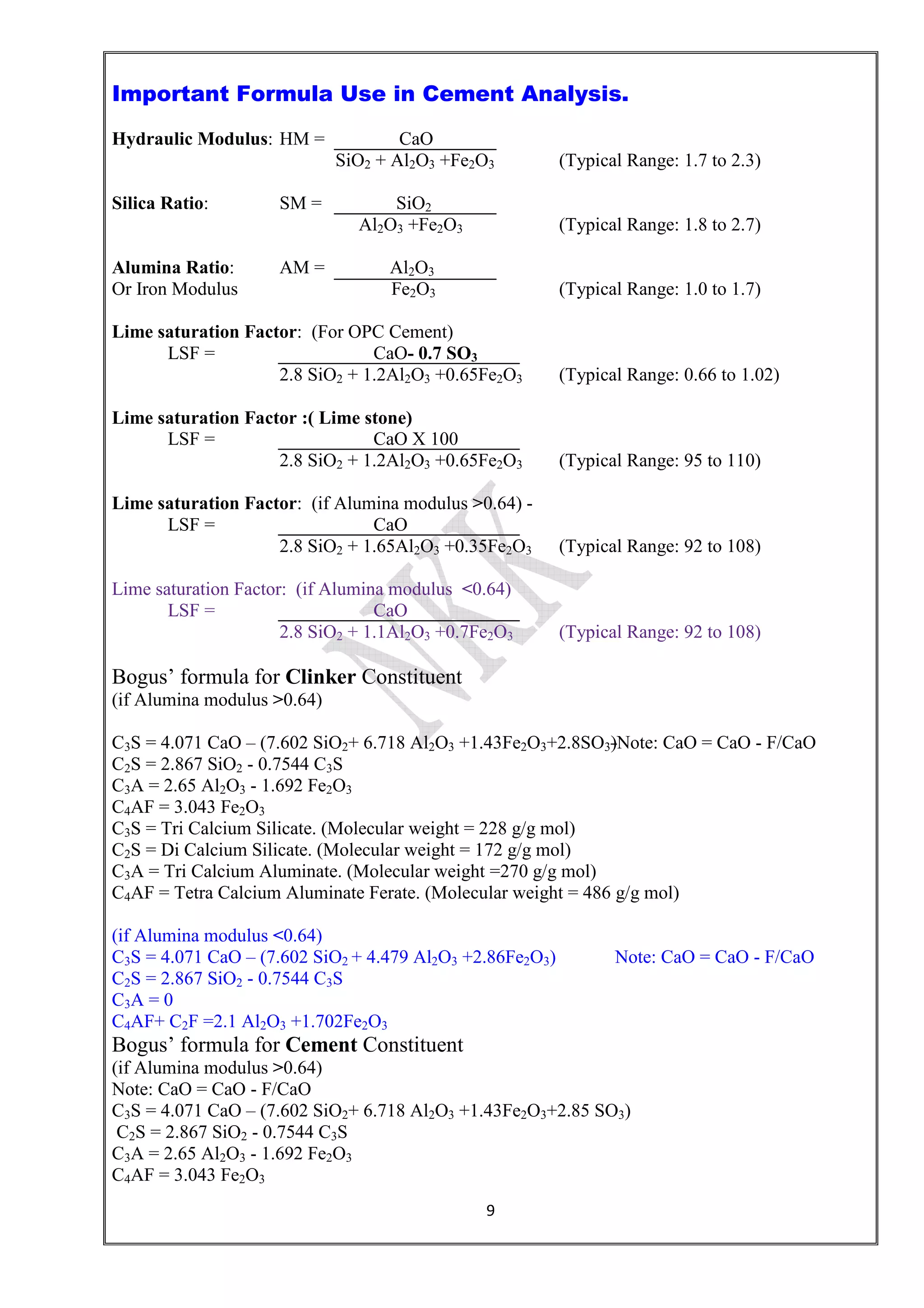 9
Important Formula Use in Cement Analysis.
Hydraulic Modulus: HM = CaO
SiO2 + Al2O3 +Fe2O3 (Typical Range: 1.7 to 2.3)
Silica Ratio: SM = SiO2
Al2O3 +Fe2O3 (Typical Range: 1.8 to 2.7)
Alumina Ratio: AM = Al2O3
Or Iron Modulus Fe2O3 (Typical Range: 1.0 to 1.7)
Lime saturation Factor: (For OPC Cement)
LSF = CaO- 0.7 SO3
2.8 SiO2 + 1.2Al2O3 +0.65Fe2O3 (Typical Range: 0.66 to 1.02)
Lime saturation Factor :( Lime stone)
LSF = CaO X 100
2.8 SiO2 + 1.2Al2O3 +0.65Fe2O3 (Typical Range: 95 to 110)
Lime saturation Factor: (if Alumina modulus >0.64) -
LSF = CaO
2.8 SiO2 + 1.65Al2O3 +0.35Fe2O3 (Typical Range: 92 to 108)
Lime saturation Factor: (if Alumina modulus <0.64)
LSF = CaO
2.8 SiO2 + 1.1Al2O3 +0.7Fe2O3 (Typical Range: 92 to 108)
Bogus’ formula for Clinker Constituent
(if Alumina modulus >0.64)
C3S = 4.071 CaO – (7.602 SiO2+ 6.718 Al2O3 +1.43Fe2O3+2.8SO3)Note: CaO = CaO - F/CaO
C2S = 2.867 SiO2 - 0.7544 C3S
C3A = 2.65 Al2O3 - 1.692 Fe2O3
C4AF = 3.043 Fe2O3
C3S = Tri Calcium Silicate. (Molecular weight = 228 g/g mol)
C2S = Di Calcium Silicate. (Molecular weight = 172 g/g mol)
C3A = Tri Calcium Aluminate. (Molecular weight =270 g/g mol)
C4AF = Tetra Calcium Aluminate Ferate. (Molecular weight = 486 g/g mol)
(if Alumina modulus <0.64)
C3S = 4.071 CaO – (7.602 SiO2 + 4.479 Al2O3 +2.86Fe2O3) Note: CaO = CaO - F/CaO
C2S = 2.867 SiO2 - 0.7544 C3S
C3A = 0
C4AF+ C2F =2.1 Al2O3 +1.702Fe2O3
Bogus’ formula for Cement Constituent
(if Alumina modulus >0.64)
Note: CaO = CaO - F/CaO
C3S = 4.071 CaO – (7.602 SiO2+ 6.718 Al2O3 +1.43Fe2O3+2.85 SO3)
C2S = 2.867 SiO2 - 0.7544 C3S
C3A = 2.65 Al2O3 - 1.692 Fe2O3
C4AF = 3.043 Fe2O3
 