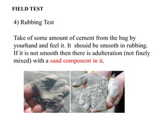 4) Rubbing Test
Take of some amount of cement from the bag by
yourhand and feel it. It shouid be smooth in rubbing.
If it is not smooth then there is adulteration (not finely
mixed) with a sand component in it.
FIELD TEST
 