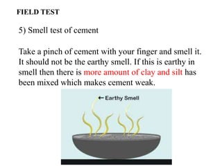 5) Smell test of cement
Take a pinch of cement with your finger and smell it.
It should not be the earthy smell. If this is earthy in
smell then there is more amount of clay and silt has
been mixed which makes cement weak.
FIELD TEST
 