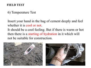 6) Temperature Test
Insert your hand in the bag of cement deeply and feel
whether it is cool or not.
It should be a cool feeling. But if there is warm or hot
then there is a starting of hydration in it which will
not be suitable for construction.
FIELD TEST
 