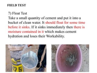 7) Float Test
Take a small quantity of cement and put it into a
bucket of clean water. It should float for some time
before it sinks. If it sinks immediately then there is
moisture contained in it which makes cement
hydration and loses their Workability.
FIELD TEST
 
