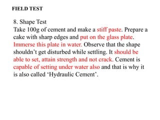 8. Shape Test
Take 100g of cement and make a stiff paste. Prepare a
cake with sharp edges and put on the glass plate.
Immerse this plate in water. Observe that the shape
shouldn’t get disturbed while settling. It should be
able to set, attain strength and not crack. Cement is
capable of setting under water also and that is why it
is also called ‘Hydraulic Cement’.
FIELD TEST
 