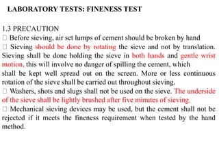 1.3 PRECAUTION
Before sieving, air set lumps of cement should be broken by hand
Sieving should be done by rotating the sieve and not by translation.
Sieving shall be done holding the sieve in both hands and gentle wrist
motion, this will involve no danger of spilling the cement, which
shall be kept well spread out on the screen. More or less continuous
rotation of the sieve shall be carried out throughout sieving.
Washers, shots and slugs shall not be used on the sieve. The underside
of the sieve shall be lightly brushed after five minutes of sieving.
Mechanical sieving devices may be used, but the cement shall not be
rejected if it meets the fineness requirement when tested by the hand
method.
LABORATORY TESTS: FINENESS TEST
 