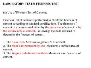 (a) Use of Fineness Test of Cement:
Fineness test of cement is performed to check the fineness of
cement according to standard specifications. The fineness of
cement can be measured either by the grain size of cement or by
the surface area of cement. Followings methods are used to
determine the fineness of cement.
1. The Sieve Test- Measures a grain size of cement.
2. The blain’s air permeability test- Measures a surface area of
cement.
3. The Wagner turbidimeter method- Measures a surface area of
cement.
LABORATORY TESTS: FINENESS TEST
 