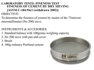 OBJECTIVE:
To determine the fineness of cement by means of the 75micron/
micromillimeter (No 200) sieve.
INSTRUMENTS & ACCESORIES:
1. Standard balance with 100grams weighing capacity
2. No 200 sieve with pan and cover
3. Brush
4. 100g ordinary Portland cement
FINENESS OF CEMENT BY DRY SIEVING
[ASTM C-184-94e1 (withdrawn 2002)]
LABORATORY TESTS: FINENESS TEST
 
