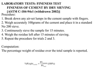 Procedure:
1. Break down any air-set lumps in the cement sample with fingers.
2. Weigh accurately 100grams of the cement and place it in a standard
No 200 sieve.
3. Continuously sieve the sample for 15 minutes.
4. Weigh the residue left after 15 minutes of sieving.
5. Repeat the procedure for trials 2 and 3.
Computation:
The percentage weight of residue over the total sample is reported.
FINENESS OF CEMENT BY DRY SIEVING
[ASTM C-184-94e1 (withdrawn 2002)]
LABORATORY TESTS: FINENESS TEST
 