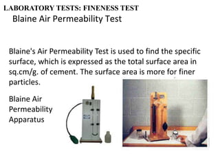 Blaine Air Permeability Test
LABORATORY TESTS: FINENESS TEST
Blaine's Air Permeability Test is used to find the specific
surface, which is expressed as the total surface area in
sq.cm/g. of cement. The surface area is more for finer
particles.
Blaine Air
Permeability
Apparatus
 