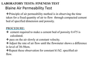 ❖Principle of air permeability method is in observing the time
taken for a fixed quantity of air to flow through compacted cement
bed of specified dimension and porosity.
PROCEDURE:
❖ cement required to make a cement bed of porosity 0.475 is
calculated.
❖ pass on the air slowly at constant velocity.
❖Adjust the rate of air flow until the flowmeter shows a difference
in level of 30-50cm.
❖Repeat these observation for constant h1/h2. specified air
flow.
LABORATORY TESTS: FINENESS TEST
Blaine Air Permeability Test
 