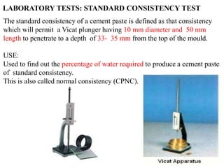 The standard consistency of a cement paste is defined as that consistency
which will permit a Vicat plunger having 10 mm diameter and 50 mm
length to penetrate to a depth of 33- 35 mm from the top of the mould.
USE:
Used to find out the percentage of water required to produce a cement paste
of standard consistency.
This is also called normal consistency (CPNC).
LABORATORY TESTS: STANDARD CONSISTENCY TEST
 