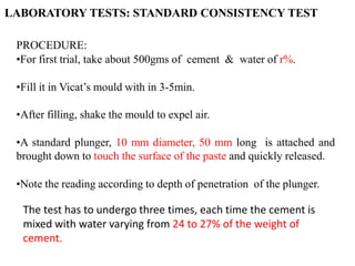 PROCEDURE:
•For first trial, take about 500gms of cement & water of r%.
•Fill it in Vicat’s mould with in 3-5min.
•After filling, shake the mould to expel air.
•A standard plunger, 10 mm diameter, 50 mm long is attached and
brought down to touch the surface of the paste and quickly released.
•Note the reading according to depth of penetration of the plunger.
LABORATORY TESTS: STANDARD CONSISTENCY TEST
The test has to undergo three times, each time the cement is
mixed with water varying from 24 to 27% of the weight of
cement.
 
