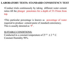 •Conduct trials continuously by taking different water cement
ratios till the plunger penetrates for a depth of 33-35mm from
top.
•This particular percentage is known as percentage of water
required to produce cement paste of standard consistency.
This is usually denoted as ‘P’.
SUITABLE CONDITIONS:
Conducted in a constant temperature of 27º±2ºC
.
Constant Humidity 90%.
LABORATORY TESTS: STANDARD CONSISTENCY TEST
 