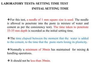❖For this test, a needle of 1 mm square size is used. The needle
is allowed to penetrate into the paste (a mixture of water and
cement as per the consistency test). The time taken to penetrate
33-35 mm depth is recorded as the initial setting time.
❖The time elapsed between the moment that the water is added
to the cement, to the time that the paste starts losing its plasticity.
❖Normally a minimum of 30min has maintained for mixing &
handling operations.
❖ It should not be less than 30min.
INITIAL SETTING TIME
LABORATORY TESTS: SETTING TIME TEST
 