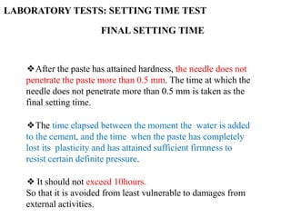 FINAL SETTING TIME
❖After the paste has attained hardness, the needle does not
penetrate the paste more than 0.5 mm. The time at which the
needle does not penetrate more than 0.5 mm is taken as the
final setting time.
❖The time elapsed between the moment the water is added
to the cement, and the time when the paste has completely
lost its plasticity and has attained sufficient firmness to
resist certain definite pressure.
❖ It should not exceed 10hours.
So that it is avoided from least vulnerable to damages from
external activities.
LABORATORY TESTS: SETTING TIME TEST
 
