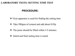 PROCEDURE:
❖ Vicat apparatus is used for finding the setting time
❖ Take 500gms of cement and add about 0.85p
❖ The paste should be filled within 3-5 minutes.
❖ Initial and final setting time is noted.
LABORATORY TESTS: SETTING TIME TEST
 
