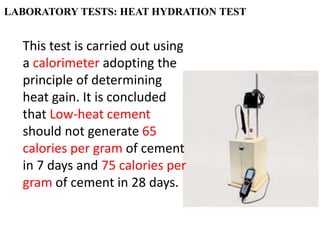 LABORATORY TESTS: HEAT HYDRATION TEST
This test is carried out using
a calorimeter adopting the
principle of determining
heat gain. It is concluded
that Low-heat cement
should not generate 65
calories per gram of cement
in 7 days and 75 calories per
gram of cement in 28 days.
 