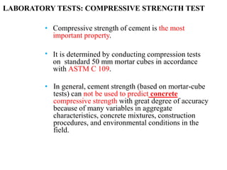 •
•
Compressive strength of cement is the most
important property.
It is determined by conducting compression tests
on standard 50 mm mortar cubes in accordance
with ASTM C 109.
• In general, cement strength (based on mortar-cube
tests) can not be used to predict concrete
compressive strength with great degree of accuracy
because of many variables in aggregate
characteristics, concrete mixtures, construction
procedures, and environmental conditions in the
field.
LABORATORY TESTS: COMPRESSIVE STRENGTH TEST
 