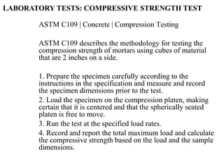 ASTM C109 | Concrete | Compression Testing
ASTM C109 describes the methodology for testing the
compression strength of mortars using cubes of material
that are 2 inches on a side.
1. Prepare the specimen carefully according to the
instructions in the specification and measure and record
the specimen dimensions prior to the test.
2. Load the specimen on the compression platen, making
certain that it is centered and that the spherically seated
platen is free to move.
3. Run the test at the specified load rates.
4. Record and report the total maximum load and calculate
the compressive strength based on the load and the sample
dimensions.
LABORATORY TESTS: COMPRESSIVE STRENGTH TEST
 