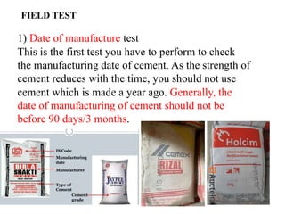 1) Date of manufacture test
This is the first test you have to perform to check
the manufacturing date of cement. As the strength of
cement reduces with the time, you should not use
cement which is made a year ago. Generally, the
date of manufacturing of cement should not be
before 90 days/3 months.
FIELD TEST
 
